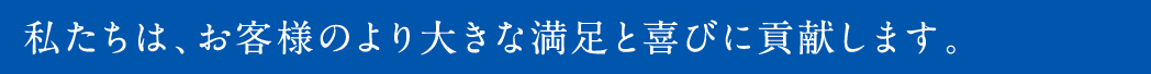 私たちは、お客様のより大きな満足と喜びに貢献します。