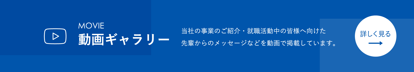 動画ギャラリー 当社の事業のご紹介・就職活動中の皆様へ向けた先輩からのメッセージなどを動画で掲載しています。