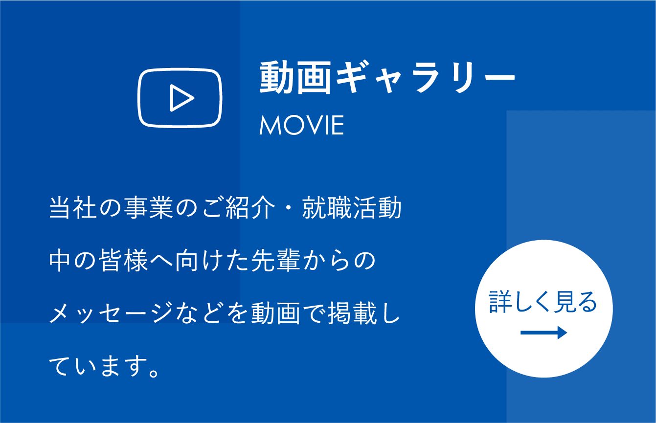 動画ギャラリー 当社の事業のご紹介・就職活動中の皆様へ向けた先輩からのメッセージなどを動画で掲載しています。